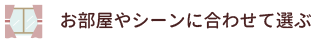 お部屋やシーンに合わせて選ぶ